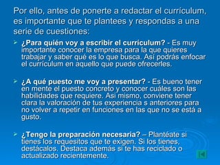 Por ello, antes de ponerte a redactar el currículum, es importante que te plantees y respondas a una serie de cuestiones: ¿Para quién voy a escribir el currículum?  - Es muy importante conocer la empresa para la que quieres trabajar y saber qué es lo que busca. Así podrás enfocar el currículum en aquello que puede ofrecerles. ¿A qué puesto me voy a presentar?  - Es bueno tener en mente el puesto concreto y conocer cuáles son las habilidades que requiere. Asi mismo, conviene tener clara la valoración de tus experiencia s anteriores para no volver a repetir en funciones en las que no se está a gusto. ¿Tengo la preparación necesaria?  – Plantéate si tienes los requesitos que te exigen. Si los tienes, destácalos. Destaca además si te has reciclado o actualizado recientemente. 
