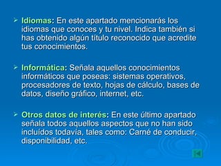 Idiomas :  En este apartado mencionarás los idiomas que conoces y tu nivel. Indica también si has obtenido algún título reconocido que acredite tus conocimientos. Informática :  Señala aquellos conocimientos informáticos que poseas: sistemas operativos, procesadores de texto, hojas de cálculo, bases de datos, diseño gráfico, internet, etc. Otros datos de interés :  En este último apartado señala todos aquellos aspectos que no han sido incluídos todavía, tales como: Carné de conducir, disponibilidad, etc. 