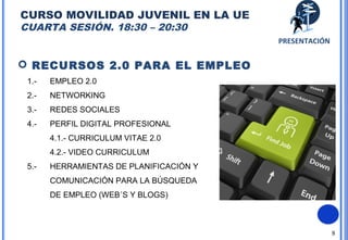 8
 RECURSOS 2.0 PARA EL EMPLEO
1.- EMPLEO 2.0
2.- NETWORKING
3.- REDES SOCIALES
4.- PERFIL DIGITAL PROFESIONAL
4.1.- CURRICULUM VITAE 2.0
4.2.- VIDEO CURRICULUM
5.- HERRAMIENTAS DE PLANIFICACIÓN Y
COMUNICACIÓN PARA LA BÚSQUEDA
DE EMPLEO (WEB´S Y BLOGS)
CURSO MOVILIDAD JUVENIL EN LA UE
CUARTA SESIÓN. 18:30 – 20:30. 22 MAYO
PRESENTACIÓN
 