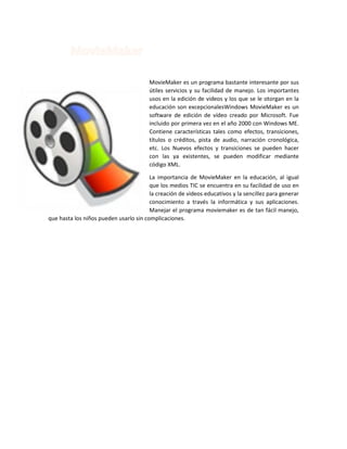 MovieMaker es un programa bastante interesante por sus
útiles servicios y su facilidad de manejo. Los importantes
usos en la edición de videos y los que se le otorgan en la
educación son excepcionalesWindows MovieMaker es un
software de edición de vídeo creado por Microsoft. Fue
incluido por primera vez en el año 2000 con Windows ME.
Contiene características tales como efectos, transiciones,
títulos o créditos, pista de audio, narración cronológica,
etc. Los Nuevos efectos y transiciones se pueden hacer
con las ya existentes, se pueden modificar mediante
código XML.
La importancia de MovieMaker en la educación, al igual
que los medios TIC se encuentra en su facilidad de uso en
la creación de videos educativos y la sencillez para generar
conocimiento a través la informática y sus aplicaciones.
Manejar el programa moviemaker es de tan fácil manejo,
que hasta los niños pueden usarlo sin complicaciones.

 