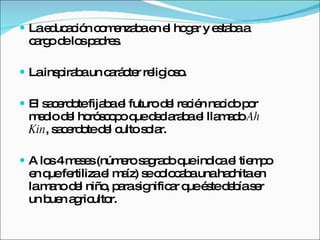 La educación comenzaba en el hogar y estaba a cargo de los padres. La inspiraba un carácter religioso. El sacerdote fijaba el futuro del recién nacido por medio del horóscopo que declaraba el llamado  Ah Kin , sacerdote del culto solar. A los 4 meses (número sagrado que indica el tiempo en que fertiliza el maíz) se colocaba una hachita en la mano del niño, para significar que éste debía ser un buen agricultor. 