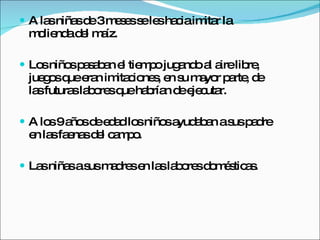 A las niñas de 3 meses se les hacia imitar la molienda del maíz. Los niños pasaban el tiempo jugando al aire libre, juegos que eran imitaciones, en su mayor parte, de las futuras labores que habrían de ejecutar.  A los 9 años de edad los niños ayudaban a sus padre en las faenas del campo. Las niñas a sus madres en las labores domésticas.  