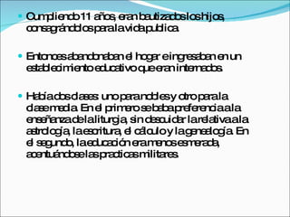 Cumpliendo 11 años, eran bautizados los hijos, consagrándolos para la vida publica. Entonces abandonaban el hogar e ingresaban en un establecimiento educativo que eran internados. Había dos clases: uno para nobles y otro para la clase media. En el primero se baba preferencia a la enseñanza de la liturgia, sin descuidar la relativa a la astrología, la escritura, el cálculo y la genealogía. En el segundo, la educación era menos esmerada, acentuándose las practicas militares.  