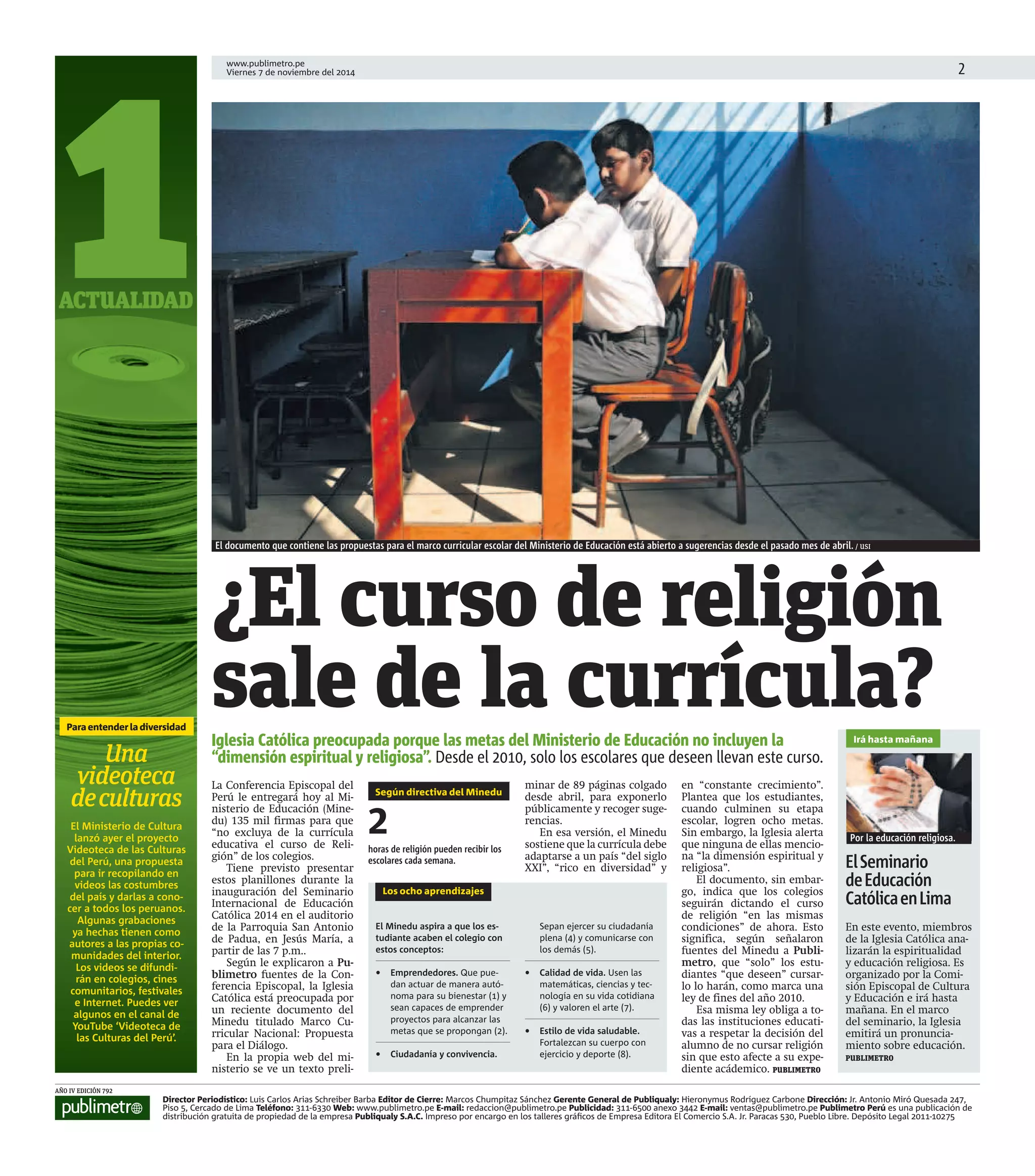 www.publimetro.pe 
Viernes 7 de noviembre del 2014  
1 
ACTUALIDAD 
Iglesia Católica preocupada porque las metas del Ministerio de Educación no incluyen la 
“dimensión espiritual y religiosa”. Desde el 2010, solo los escolares que deseen llevan este curso. 
Por la educación religiosa. 
Director Periodístico: Luis Carlos Arias Schreiber Barba Editor de Cierre: Marcos Chumpitaz Sánchez Gerente General de Publiqualy: Hieronymus Rodríguez Carbone Dirección: Jr. Antonio Miró Quesada 247, 
Piso 5, Cercado de Lima Teléfono: 311-6330 Web: www.publimetro.pe E-mail: redaccion@publimetro.pe Publicidad: 311-6500 anexo 3442 E-mail: ventas@publimetro.pe Publimetro Perú es una publicación de 
distribución gratuita de propiedad de la empresa Publiqualy S.A.C. Impreso por encargo en los talleres gráfi cos de Empresa Editora El Comercio S.A. Jr. Paracas 530, Pueblo Libre. Depósito Legal 2011-10275 
AÑO IV EDICIÓN 792 
El documento que contiene las propuestas para el marco curricular escolar del Ministerio de Educación está abierto a sugerencias desde el pasado mes de abril. / USI 
¿El curso de religión 
sale de la currícula? 
La Conferencia Episcopal del 
Perú le entregará hoy al Mi-nisterio 
de Educación (Mine-du) 
135 mil firmas para que 
“no excluya de la currícula 
educativa el curso de Reli-gión” 
de los colegios. 
Tiene previsto presentar 
estos planillones durante la 
inauguración del Seminario 
Internacional de Educación 
Católica 2014 en el auditorio 
de la Parroquia San Antonio 
de Padua, en Jesús María, a 
partir de las 7 p.m.. 
Según le explicaron a Pu-blimetro 
fuentes de la Con-ferencia 
Episcopal, la Iglesia 
Católica está preocupada por 
un reciente documento del 
Minedu titulado Marco Cu-rricular 
Nacional: Propuesta 
para el Diálogo. 
En la propia web del mi-nisterio 
se ve un texto preli-minar 
de 89 páginas colgado 
desde abril, para exponerlo 
públicamente y recoger suge-rencias. 
En esa versión, el Minedu 
sostiene que la currícula debe 
adaptarse a un país “del siglo 
XXI”, “rico en diversidad” y 
en “constante crecimiento”. 
Plantea que los estudiantes, 
cuando culminen su etapa 
escolar, logren ocho metas. 
Sin embargo, la Iglesia alerta 
que ninguna de ellas mencio-na 
“la dimensión espiritual y 
religiosa”. 
El documento, sin embar-go, 
indica que los colegios 
seguirán dictando el curso 
de religión “en las mismas 
condiciones” de ahora. Esto 
significa, según señalaron 
fuentes del Minedu a Publi-metro, 
que “solo” los estu-diantes 
“que deseen” cursar-lo 
lo harán, como marca una 
ley de fines del año 2010. 
Esa misma ley obliga a to-das 
las instituciones educati-vas 
a respetar la decisión del 
alumno de no cursar religión 
sin que esto afecte a su expe-diente 
acádemico. PUBLIMETRO 
Los ocho aprendizajes 
El Minedu aspira a que los es-tudiante 
acaben el colegio con 
estos conceptos: 
• Emprendedores. Que pue-dan 
actuar de manera autó-noma 
para su bienestar (1) y 
sean capaces de emprender 
proyectos para alcanzar las 
metas que se propongan (2). 
• Ciudadanía y convivencia. 
Sepan ejercer su ciudadanía 
plena (4) y comunicarse con 
los demás (5). 
• Calidad de vida. Usen las 
matemáticas, ciencias y tec-nología 
en su vida cotidiana 
(6) y valoren el arte (7). 
• Estilo de vida saludable. 
Fortalezcan su cuerpo con 
ejercicio y deporte (8). 
Según directiva del Minedu 
2 
horas de religión pueden recibir los 
escolares cada semana. 
Irá hasta mañana 
El Seminario 
de Educación 
Católica en Lima 
En este evento, miembros 
de la Iglesia Católica ana-lizarán 
la espiritualidad 
y educación religiosa. Es 
organizado por la Comi-sión 
Episcopal de Cultura 
y Educación e irá hasta 
mañana. En el marco 
del seminario, la Iglesia 
emitirá un pronuncia-miento 
sobre educación. 
PUBLIMETRO 
Para entender la diversidad 
Una 
videoteca 
de culturas 
El Minist erio de C ultura 
lanzó a yer el pr oyecto 
Videoteca de las C ulturas 
del Perú, una propuesta 
para ir recopilando en 
videos las costumbres 
del país y darlas a cono-cer 
a todos los peruanos. 
Algunas grabaciones 
ya hechas tienen como 
autores a las propias co-munidades 
del interior. 
Los videos se difundi-rán 
en colegios, cines 
comunitarios, festivales 
e Internet. Puedes ver 
algunos en el canal de 
YouTube ‘Videoteca de 
las Culturas del Perú’. 
