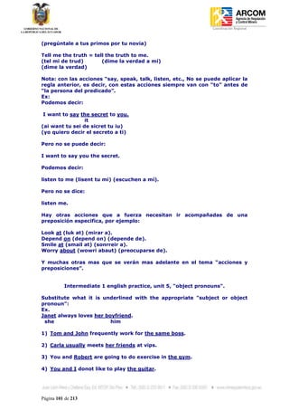 Coordinación Regional
-


(pregúntale a tus primos por tu novia)

Tell me the truth = tell the truth to me.
(tel mi de trud)       (dime la verdad a mí)
(dime la verdad)

Nota: con las acciones “say, speak, talk, listen, etc., No se puede aplicar la
regla anterior, es decir, con estas acciones siempre van con “to” antes de
“la persona del predicado”.
Ex:
Podemos decir:

 I want to say the secret to you.
                 it
(ai want tu sei de sicret tu iu)
(yo quiero decir el secreto a ti)

Pero no se puede decir:

I want to say you the secret.

Podemos decir:

listen to me (lisent tu mi) (escuchen a mí).

Pero no se dice:

listen me.

Hay otras acciones que a fuerza necesitan ir acompañadas de una
preposición especifica, por ejemplo:

Look at (luk at) (mirar a).
Depend on (depend on) (depende de).
Smile at (smail at) (sonrreir a).
Worry about (wowri abaut) (preocuparse de).

Y muchas otras mas que se verán mas adelante en el tema “acciones y
preposiciones”.


          Intermediate 1 english practice, unit 5, "object pronouns".

Substitute what it is underlined with the appropriate "subject or object
pronoun":
Ex.
Janet always loves her boyfriend.
 she                     him

1) Tom and John frequently work for the same boss.

2) Carla usually meets her friends at vips.

3) You and Robert are going to do exercise in the gym.

4) You and I donot like to play the guitar.




Página 101 de 213
 