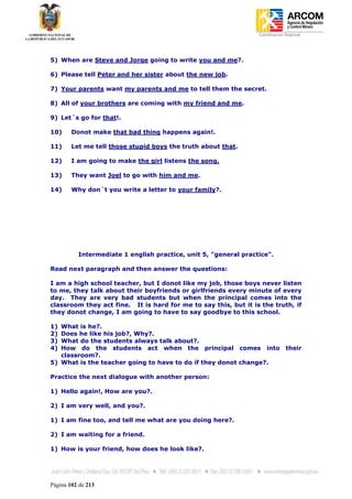 Coordinación Regional
-




5) When are Steve and Jorge going to write you and me?.

6) Please tell Peter and her sister about the new job.

7) Your parents want my parents and me to tell them the secret.

8) All of your brothers are coming with my friend and me.

9) Let´s go for that!.

10)     Donot make that bad thing happens again!.

11)     Let me tell those stupid boys the truth about that.

12)     I am going to make the girl listens the song.

13)     They want Joel to go with him and me.

14)     Why don´t you write a letter to your family?.




          Intermediate 1 english practice, unit 5, "general practice".

Read next paragraph and then answer the questions:

I am a high school teacher, but I donot like my job, those boys never listen
to me, they talk about their boyfriends or girlfriends every minute of every
day. They are very bad students but when the principal comes into the
classroom they act fine. It is hard for me to say this, but it is the truth, if
they donot change, I am going to have to say goodbye to this school.

1) What is he?.
2) Does he like his job?, Why?.
3) What do the students always talk about?.
4) How do the students act when the principal comes into                      their
   classroom?.
5) What is the teacher going to have to do if they donot change?.

Practice the next dialogue with another person:

1) Hello again!, How are you?.

2) I am very well, and you?.

1) I am fine too, and tell me what are you doing here?.

2) I am waiting for a friend.

1) How is your friend, how does he look like?.




Página 102 de 213
 
