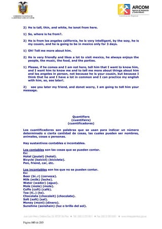 Coordinación Regional
-




2) He is tall, thin, and white, he isnot from here.

1) So, where is he from?.

2) He is from los angeles california, he is very intelligent, by the way, he is
   my cousin, and he is going to be in mexico only for 3 days.

1) Oh! Tell me more about him.

2) He is very friendly and likes a lot to visit mexico, he always enjoys the
   people, the music, the food, and the parties.

1) Please, if he comes and I am not here, tell him that I want to know him,
   and I want him to know me and to tell me more about things about him
   and los angeles in person, not because he is your cousin, but because I
   think that he and I have a lot in common and I can practice my english
   with him, so, see later!.

2)  see you later my friend, and donot worry, I am going to tell him your
message.




                                 Quantifiers
                                (cuantifairs)
                              (cuantificadores)

Los cuantificadores son palabras que se usan para indicar un número
determinado o cierta cantidad de cosas, las cuales pueden ser nombres,
animales, cosas o personas.

Hay sustantivos contables e incontables.

Los contables son las cosas que se pueden contar.
Ex:
Hotel (joutel) (hotel).
Bicycle (baicicl) (bicicleta).
Pen, friend, car, etc.

Los incontables son los que no se pueden contar.
Ex:
Beer (bi..r) (cerveza).
Milk (milk) (leche).
Water (wader) (agua).
Mole (mole) (mole).
Coffe (cofi) (café).
Tea (ti..) (te).
Chocolate (chocoleit) (chocolate).
Salt (salt) (sal).
Money (moni) (dinero).
Sunshine (sonshain) (luz o brillo del sol).




Página 103 de 213
 