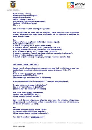 Coordinación Regional
-


Rain (wrein) (lluvia).
Butter (boder) (mantequilla).
Liquor (licor) (licor).
Sugar (shugar) (azúcar).
Mayonnaise (meyoneis) (mayonesa).
Seafood (sifud) (mariscos).
Etc. . .

Los contables se usan en singular y plural.

Los incontables se usan solo en singular, para modo de que se puedan
contar, tenemos que especificar el número de recipientes o medidas de
peso de cada cosa.

Ex:
A glass of water (a glas ov water) (un vaso de agua).
Give 2 glasses of water.
A cup of tea (a cop ov ti..) (una copa de te).
A bottle of liquor (a botl ov licor) (una botella de licor).
A can of seafood (a can ov sifud) (una lata de mariscos).
A jar of beer (a yar ov bi..r) (un tarro de cerveza).
A pack of cigarettes (a pack ov cigawrets) (un paquete de cigarros).
A box of (a box ov) (una caja de).
A bunch of (a bonch ov) (un grupo, manojo, racimo o bonche de).



The use of “some” and “any”:

Some (som) (algun, alguno/a, algunos/as, algo de) = adj. Que se usa con
sustantivos contables o incontables, se usa en oraciones (+) e (?).
Ex:
Here is some money if you need it.
(jir is som moni if iu nid it)
(aquí esta algo de dinero si tú lo necesitas)

I have some books (ai jav som buks) (yo tengo algunos libros).

Do you have some sugar in that glass?.
(du iu jav som shugar in dat glas?)
(¿tienes algo de azúcar en ese vaso?)

Are there some hotels over there?.
(ar der som joutels over der?)
(¿hay algunos hoteles por allá?)

Any (eni) (algun, alguno/a, algunos /as, algo de, ningún, ninguno/a,
ningunos/as) = adj. Que se utiliza con sustantivos contables o incontables,
se usa en oraciones (-) e (?).

Ex:
Is there any good music on the radio?.
(is der eni gud miusic on de wredio?)
(¿hay alguna buena música en la radio?)

You don´t need any problems today.




Página 104 de 213
 