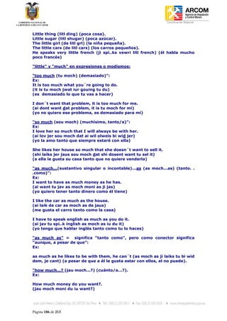 Coordinación Regional
-


Little thing (litl ding) (poca cosa).
Little sugar (litl shugar) (poca azúcar).
The little girl (de litl grl) (la niña pequeña).
The little cars (de litl cars) (los carros pequeños).
He speaks very little french (ji spi..ks vewri litl french) (él habla mucho
poco francés)

“little” y “much” en expresiones o modismos:

“too much (tu moch) (demasiado)”:
Ex:
It is too much what you´re going to do.
(it is tu moch jwat iur gouing tu du)
(es demasiado lo que tu vas a hacer)

I don´t want that problem, it is too much for me.
(ai dont want dat problem, it is tu moch for mi)
(yo no quiero ese problema, es demasiado para mí)

“so much (sou moch) (muchísimo, tanto/a)”:
Ex:
I love her so much that I will always be with her.
(ai lov jer sou moch dat ai wil olweis bi wid jer)
(yo la amo tanto que siempre estaré con ella)

She likes her house so much that she doesn´t want to sell it.
(shi laiks jer jaus sou moch dat shi dosent want tu sel it)
(a ella le gusta su casa tanto que no quiere venderla)

“as much...(sustantivo singular o incontable)...as (as moch...as) (tanto. .
.como)”:
Ex:
I want to have as much money as he has.
(ai want tu jav as moch moni as ji jas)
(yo quiero tener tanto dinero como él tiene)

I like the car as much as the house.
(ai laik de car as moch as de jaus)
(me gusta el carro tanto como la casa)

I have to speak english as much as you do it.
(ai jav tu spi..k inglish as moch as iu du it)
(yo tengo que hablar inglés tanto como tu lo haces)

“as much as” = significa “tanto como”, pero como conector significa
“aunque, a pesar de que”:
Ex:

as much as he likes to be with them, he can´t (as moch as ji laiks tu bi wid
dem, je cant) (a pesar de que a él le gusta estar con ellos, el no puede).

“how much...? (jau moch...?) (cuánto/a...?).
Ex:

How much money do you want?.
(jau moch moni du iu want?)




Página 106 de 213
 