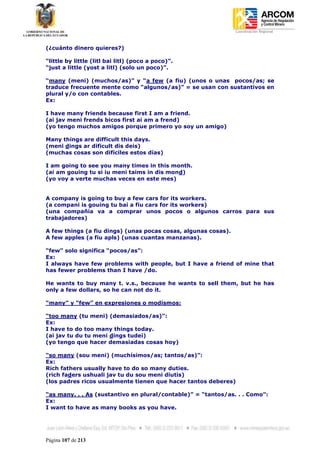 Coordinación Regional
-


(¿cuánto dinero quieres?)

“little by little (litl bai litl) (poco a poco)”.
“just a little (yost a litl) (solo un poco)”.

“many (meni) (muchos/as)” y “a few (a fiu) (unos o unas pocos/as; se
traduce frecuente mente como “algunos/as)” = se usan con sustantivos en
plural y/o con contables.
Ex:

I have many friends because first I am a friend.
(ai jav meni frends bicos first ai am a frend)
(yo tengo muchos amigos porque primero yo soy un amigo)

Many things are difficult this days.
(meni dings ar dificult dis deis)
(muchas cosas son difíciles estos días)

I am going to see you many times in this month.
(ai am gouing tu si iu meni taims in dis mond)
(yo voy a verte muchas veces en este mes)


A company is going to buy a few cars for its workers.
(a compani is gouing tu bai a fiu cars for its workers)
(una compañía va a comprar unos pocos o algunos carros para sus
trabajadores)

A few things (a fiu dings) (unas pocas cosas, algunas cosas).
A few apples (a fiu apls) (unas cuantas manzanas).

“few” solo significa “pocos/as”:
Ex:
I always have few problems with people, but I have a friend of mine that
has fewer problems than I have /do.

He wants to buy many t. v.s., because he wants to sell them, but he has
only a few dollars, so he can not do it.

“many” y “few” en expresiones o modismos:

“too many (tu meni) (demasiados/as)”:
Ex:
I have to do too many things today.
(ai jav tu du tu meni dings tudei)
(yo tengo que hacer demasiadas cosas hoy)

“so many (sou meni) (muchísimos/as; tantos/as)”:
Ex:
Rich fathers usually have to do so many duties.
(rich faders ushuali jav tu du sou meni diutis)
(los padres ricos usualmente tienen que hacer tantos deberes)

“as many. . . As (sustantivo en plural/contable)” = “tantos/as. . . Como”:
Ex:
I want to have as many books as you have.




Página 107 de 213
 