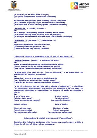 Coordinación Regional
-


(ai want tu jav as meni buks as iu jav)
(yo quiero tener tantos libros como tu tienes)

My children are going to have as many toys as they want.
(mai children ar gouing tu jav as meni tois as dei want)
(mis niños van a tener tantos jugetes como ellos quieran)

“as many as” = “tantos/as como”:
Ex:
He is always taking many photos as many as his friend.
(ji is olweis teiking meni fotos as meni as jis frend)
(el siempre esta tomando muchas fotos tantas como su amigo)

“how many...? (jau meni...?) (cuántos/as...?):
Ex:
How many hotels are there in this city?.
(jau meni joutels ar der in dis ciri?)
(cuantos hoteles hay en esta ciudad?)



“the use of “several, a great deal, a lot of, lots of, and plenty of”:

“several (several) (varios)” = sinónimo de many:
Ex:
There are several interesting things around the world.
(der ar several intristing dings awraund de world)
(hay varias cosas interesantes alrededor del mundo)

“a great deal of (a greit di..l ov) (mucho, bastante)” = se puede usar con
sustantivos en singular o en plural.
Ex:
Every day I learn a great deal of english words.
(evri dei ai le..rn a greit di..l ov inglish words)
(cada día yo aprendo bastantes palabras inglesas)

“a lot of (a lot ov); lots of (lots ov); y plenty of (plenti ov)” = significan
“un montón de, montones de, mucho de o una abundancia de”, se usan con
sustantivos contables o incontables, no importa si están en singular o
plural:
Ex:
A lot of time ago.                             A lot of things
(a lot ov taim agou)                           (a lot ov dings)
(hace un montón de tiempo)                 (un montón de cosas)

Lots of money.                                  Lots of books.

Plenty of exercise.                          Plenty of efforts.
(plenti ov exersais)                         (plenti ov eforts)
(un montón de ejercicio)                (un montón de esfuerzos)


              Intermediate 1 english practice, unit 5 "quantifiers":

Complete the following sentences with "some, any, much, many, a little, a
few, a lot of, lots of, plenty of, as necessary:




Página 108 de 213
 