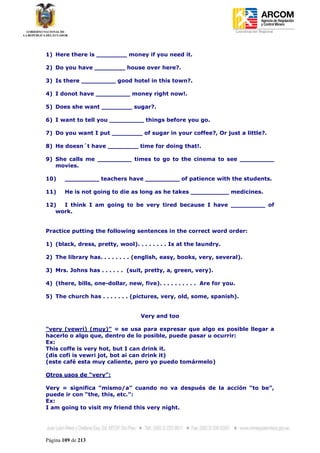 Coordinación Regional
-




1) Here there is ________ money if you need it.

2) Do you have ________ house over here?.

3) Is there _________ good hotel in this town?.

4) I donot have _________ money right now!.

5) Does she want ________ sugar?.

6) I want to tell you _________ things before you go.

7) Do you want I put ________ of sugar in your coffee?, Or just a little?.

8) He doesn´t have ________ time for doing that!.

9) She calls me _________ times to go to the cinema to see _________
   movies.

10)     _________ teachers have _________ of patience with the students.

11)     He is not going to die as long as he takes __________ medicines.

12)  I think I am going to be very tired because I have _________ of
   work.


Practice putting the following sentences in the correct word order:

1) (black, dress, pretty, wool). . . . . . . . Is at the laundry.

2) The library has. . . . . . . . (english, easy, books, very, several).

3) Mrs. Johns has . . . . . . (suit, pretty, a, green, very).

4) (there, bills, one-dollar, new, five). . . . . . . . . . Are for you.

5) The church has . . . . . . . (pictures, very, old, some, spanish).


                                    Very and too

“very (vewri) (muy)” = se usa para expresar que algo es posible llegar a
hacerlo o algo que, dentro de lo posible, puede pasar u ocurrir:
Ex:
This coffe is very hot, but I can drink it.
(dis cofi is vewri jot, bot ai can drink it)
(este café esta muy caliente, pero yo puedo tomármelo)

Otros usos de “very”:

Very = significa “mismo/a” cuando no va después de la acción “to be”,
puede ir con “the, this, etc.”:
Ex:
I am going to visit my friend this very night.




Página 109 de 213
 