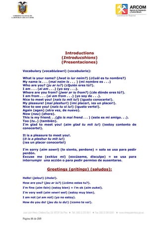 Coordinación Regional
-




                              Introductions
                            (Introducshions)
                            (Presentaciones)

Vocabulary (vocabiulawri) (vocabulario):

What is your name? (Jwat is iur neim?) (¿Cuál es tu nombre?)
My name is . . . (mai neim is . . . ) (mi nombre es . . .)
Who are you? (ju ar iu?) (¿Quién eres tú?).
I am . . . (ai am . . .) (yo soy . . .).
Where are you from? (jwer ar iu from?) (¿de dónde eres tú?).
I am from . . . (ai am from . . .) (yo soy de . . .).
Nice to meet you! (nais tu mit iu!) (¡gusto conocerte!).
My pleasure! (mai pleshur!) (¡mi placer!, ¡es un placer!).
Nice to see you! (nais tu si iu!) (¡gusto verte!).
Again (agen) (otra vez, de nuevo).
Now (nau) (ahora).
This is my friend. . .(dis is mai frend. . . ) (este es mi amigo. . .).
Too (tu..) (también).
I’m glad to meet you! (aim glad tu mit iu!) (¡estoy contento de
conocerte!).

It is a pleasure to meet you!.
(it is a pleshur tu mit iu!)
(¡es un placer conocerte!)

I’m sorry (aim sowri) (lo siento, perdone) = solo se usa para pedir
perdón.
Excuse me (exkius mi) (excúseme, disculpe) = se usa para
interrumpir una acción o para pedir permiso de ausentarse.


                   Greetings (gritings) (saludos):

Hello! (jelou!) (¡hola!).
How are you? (jau ar iu?) (¿cómo estas tu?).
I’m fine (aim fain) (estoy bien) = i’m ok (aim oukei).
I’m very well (aim vewri wel) (estoy muy bien).
I am not (ai am not) (yo no estoy).
How do you do! (jau du iu du!) (¡como te va!).




Página 11 de 213
 