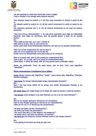 Coordinación Regional
-


(ai am gouing tu visit mai frend dis vewri naigt)
(voy a visitar a mi amigo esta misma noche)

You always want to watch t. V. At the very moment in which I want to do
it.
(iu olweis want tu watch ti. Vi. At de vewri moument in wich ai want tu du
it)
(tu siempre quieres ver t. V. En el mismo momento en el cual yo quiero
hacerlo)

“too (tu) (muy, demasiado)” = se usa para expresar que algo es imposible
hacerlo, que algo es excesivo, que no puede pasar o que no se puede
hacer:
Ex:
This coffe is too hot, so I can´t drink it.
(dis cofi is tu jot, sou ai cant drink it)
(este café esta muy/demasiado caliente, así que yo no puedo tomármelo)

This car is too expensive for me to buy it.
(dis car is tu expensiv for mi tu bai it)
(este carro es demasiado caro para que yo lo compre)

She is 3 years old, she is too young to understand this.
(shi is dri.. Yi..rs old, shi is tu yong tu understand this)
(ella tiene 3 años de edad, ella es muy joven para entender esto)

Nota: no confundir “too” de este tema, con el otro “too” que significa
“también”.

Otras expresiones o modismos muy útiles:

Long (long) (como adj. Significa “largo”, pero como adv. Significa “tiempo,
mucho tiempo).

“too long (tu long) (demasiado largo, demasiado tiempo)”:
Ex:
Don´t be too long (dont bi tu long) (no estés demasiado tiempo o no
demores).

All night long (ol naigt long) (a lo largo de toda la noche o toda la noche).

“no longer (nou longer) (no mas tiempo, ya no o ya no mas tiempo)”:

Ex:
She is no longer going to Veracruz on vacations.
(shi is nou longer gouing tu Veracruz on vakeishions)
(ella ya no va a ir a Veracruz de vacaciones)

“at last (at last) (al fin, finalmente)”.
“at first (at first) (al principio)”.
“for sure (for shu..r) (de seguro, de aseguro)”.
“at least (at li..st) (por lo menos, al menos)”.
“as long as (as long as) (tanto tiempo como o tan largo como)”:

Ex:
I am going to be here as long as you are.




Página 110 de 213
 