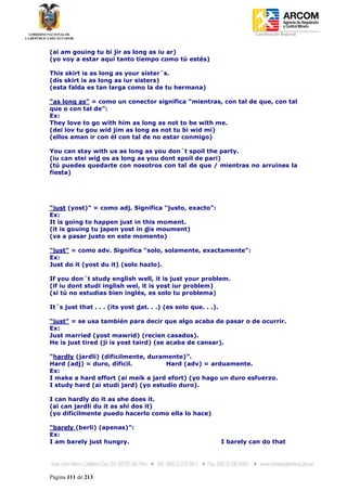 Coordinación Regional
-


(ai am gouing tu bi jir as long as iu ar)
(yo voy a estar aquí tanto tiempo como tú estés)

This skirt is as long as your sister´s.
(dis skirt is as long as iur sisters)
(esta falda es tan larga como la de tu hermana)

“as long as” = como un conector significa “mientras, con tal de que, con tal
que o con tal de”:
Ex:
They love to go with him as long as not to be with me.
(dei lov tu gou wid jim as long as not tu bi wid mi)
(ellos aman ir con él con tal de no estar conmigo)

You can stay with us as long as you don´t spoil the party.
(iu can stei wid os as long as you dont spoil de pari)
(tú puedes quedarte con nosotros con tal de que / mientras no arruines la
fiesta)




“just (yost)” = como adj. Significa “justo, exacto”:
Ex:
It is going to happen just in this moment.
(it is gouing tu japen yost in dis moument)
(va a pasar justo en este momento)

“just” = como adv. Significa “solo, solamente, exactamente”:
Ex:
Just do it (yost du it) (solo hazlo).

If you don´t study english well, it is just your problem.
(if iu dont studi inglish wel, it is yost iur problem)
(si tú no estudias bien inglés, es solo tu problema)

It´s just that . . . (its yost dat. . .) (es solo que. . .).

“just” = se usa también para decir que algo acaba de pasar o de ocurrir.
Ex:
Just married (yost mawrid) (recien casados).
He is just tired (ji is yost taird) (se acaba de cansar).

“hardly (jardli) (dificilmente, duramente)”.
Hard (adj) = duro, dificil.          Hard (adv) = arduamente.
Ex:
I make a hard effort (ai meik a jard efort) (yo hago un duro esfuerzo.
I study hard (ai studi jard) (yo estudio duro).

I can hardly do it as she does it.
(ai can jardli du it as shi dos it)
(yo difícilmente puedo hacerlo como ella lo hace)

“barely (berli) (apenas)”:
Ex:
I am barely just hungry.                                       I barely can do that




Página 111 de 213
 