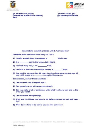 Coordinación Regional
-


(ai am berli yost jungri)                               (ai berli can du dat)
(apenas me acaba de dar hambre)                        (yo apenas puedo hacer
eso).




             Intermediate 1 english practice, unit 5, "very and too".

Complete these sentences with "very" or "too":

1) I prefer a small town, Los Angeles is _________ big for me.

2) It is ________ cold in the winter, but I like it.

3) I cannot study now, I am ________ tired.

4) I think it is about to rain because the sky is ________ black.

5) You need to be more than 18 years to drive alone, now you are only 16
   years old, so you are ________ young to drive my car.

Conversation, answer these questions:

1) Can you read a lot of english now?.

2) Can you drive a car with your eyes closed?.

3) Can you make a lot of sentences with what you know now and in the
   order you want?.

4) Can you dance all night long?.

5) What are the things you have to do before you can go out and have
   fun?.

6) What do you have to do before you can kiss someone?.




Página 112 de 213
 