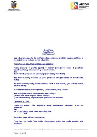 Coordinación Regional
-




                                 Qualifiers
                                (cualifaiers)
                               (calificadores)

Los adverbios aparte de calificar a las acciones, también pueden calificar a
los adjetivos o incluso a otro adverbio.

“very” es un adv. Que califica a un adjetivo:

“very (vewri) = pretty (priti) = rather (wrader)”: estas 3 palabras
significan “muy o bastante” y son adverbios.
Ex:
I am very happy (ai am vewri japi) (yo estoy muy feliz).

You have a pretty nice car (iu jav a priti nais car) (tú tienes un muy bonito
auto).

My new shirt is pretty warm (mai niu shirt is priti warm) (mi camisa nueva
es muy tibia).

It is rather late (it is wrader leit) (es bastante/muy tarde).

Are they pretty sure of what they are saying?
(ar dei priti shur ov jwat dei ar seing?)
(¿Están ellos muy seguros de lo que están diciendo?)

“enough” y “too”

Como ya vimos “too” significa “muy, demasiado, también” y es un
adverbio.
Ex:
He is too young to be here watching this.
           adj.

I need to have a lot of money too.

“too bad (tu bad) (que malo, demasiado malo, que mala suerte, una
lástima).




Página 113 de 213
 