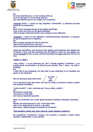 Coordinación Regional
-


Ex:
It is too bad that you´re not coming with us.
(it is tu bad dat iur not coming wid os)
(es una lastima que tu no vengas con nosotros)

“enough (inof)” = como un adj. Significa “suficiente”, y siempre se pone
antes de un sustantivo.
Ex:
Now I have enough money to buy those buildings.
(nau ai jav inof moni tu bai dous bildings)
(ahora tengo suficiente dinero para comprar esos edificios)

“enough” = como un adv. Significa “suficientemente, bastante”, y siempre
se pone después de un adjetivo.
Ex:
She is pretty enough for him to kiss her.
(shi is priti inof for jim tu kis jer)
(ella es bastante bonita para que él la bese)

Jessy has 20 dollars, she wants to buy apples and tomatoes, but apples are
15 dollar a kilo, and the tomatoes are 25 dollars a kilo; so, the apples are
cheap enough for her to buy, and the tomatoes are too expensive for her to
buy.

“quite” y “also”:

“also (olso)” = es el sinónimo de “too” cuando significa “también”, y se
puede poner al principio o al final de una oración. Too = also = as well =
también.
Ex:
I also like to go shopping. (ai olso laik tu gou shoping) (a mi también me
gusta ir de compras)

                                      as well.
We are going to pass that exam          too
                                       also.
(ui ar gouing tu pas dat exam /as wel; tu; olso/) (nosotros vamos a pasar
ese examen también).

“quite (cuait)” = adv. sinónimo de “very, rather, pretty”.
Ex:
My house is quite big.
(mai jous is cuait big)
(mi casa es bastante grande)

Nota: no confundir con el adj. Quiet (kuaiet) (callado, tranquilo, discreto).
Ex:
Please, be quiet because I can´t hear the class.
(pli..s, bi cuaiet bicos ai cant ji..r de cals)
(por favor, cállate porque no puedo oír la clases)

“the auxiliary verbs: can, may, have to, must, should y ought to”

Se consideran “auxiliares” porque nos auxilian o ayudan a darle cierto
sentido o significado a una oración.




Página 114 de 213
 