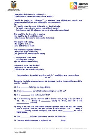 Coordinación Regional
-


(jwat shu..d ai du for iu tu lov mi?)
(¿qué debería hacer para que tú me ames?)

“ought to (ougt tu) (debiera)” = expresa una obligación moral, una
consecuencia lógica o una obligación muy personal.
Ex:
+) I ought to write some letters to my best friends.
  (ai ougt tu wrait som leders tu mai best frends)
  (yo debiera escribir algunas cartas a mis mejores amigos)

She ought to do it as she is saying.
(shi ougt tu du it as shi is seing)
(ella debiera de hacerlo como esta diciendo)

This ought to be easy.
(dis ougt tu bi i..si)
(esto debiera ser fácil)

The winners ought to be them.
(de winers ougt tu bi dem)
(los ganadores debieran ser ellos)

-) I ought not to be here.
    (ai ougt not tu bi jir)
 (yo no debiera estar aquí)

?) Ought I to do that for her?
(ougt ai tu du dat for jer?)
(¿debiera yo hacer eso por ella?).


    Intermediate 1 english practice, unit 5, " qualifiers and the auxiliary
                                  verbs".

Complete the following sentences as necessary using the qualifiers and the
auxiliary verbs:

1) It is _______ late for me to go there.

2) Are you _______ sure that he is coming here with us?.

3) It is ________ cold in here, isn´t it?.

4) It is necessary to be 18 years old to drive a car, harry is 17 and bill is
   21.    So. . .   Harry is ________ young to drive, and bill is old
   ___________ to drive.

5) Mary is 97 cms tall, she knows that one person has to be 100 cms tall to
   ride a bicycle, and 95 cms tall to ride a small horse. So. . . Mary is
   _______ young to ride a bicycle, but she is short _________ to ride a
   small horse.

6) You ________ have to study very hard to be like i am.

7) The next english course is going to be ________ hard.




Página 118 de 213
 