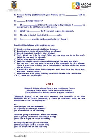 Coordinación Regional
-


8) You are having problems with your friends, so you __________ talk to
   them.

9) _______ I dance with you?.

10)   She _________ go into her house early today because it _______ be
   dangerous to be at this hour on the street.

11)     What you _________ do if you want to pass this course?.

12)     The sky is dark, I think that it _______ rain.

13)     He _______ want to eat because he is very hungry.


Practice this dialogue with another person:

1) Good evening, we need a table for 2 please.
2) Donot worry, come with me, follow me please.
1) Here it is perfect, thanks!. Oh!, Waiter!.
2) Yes?, What can i do for you?, What do you want me to do for you?,
   What do you want for dinner?.
1) Tell us what you have please.
2) Well, here is the menu, you can choose what you want and wish.
1) Let me see, I am not sure, bring me a big lemonade jar first please.
   Then, I want you to bring me a "tampiqueña" without chile and some
   pie for dissert.
3) I want first onion soup, then spaguetti with tuna fish, but hurry up!,
   Because I am too hungry.
2) Donot worry, I am going to bring your order in less than 10 minutes.
1 y 3) thank you very much!.




                                     Unit 6
             Idiomatic future, simple future, and continuous future.
               (idiomatic fiutur, simpl fiutur, and continius fiutur)
              (futuro idiomático, futuro simple, y futuro continuo)

“idiomatic future” = se usa para expresar una intención o un plan
definitivo en el futuro inmediato, y como ya habíamos visto, se usa
siempre la acción “to be going to”.

Ex:
It is going to rain this weekend.
(it is gouing tu wrein dis wikend)
(va a llover este fin de semana)

They are going to travel to Cancún this month.
(dei ar gouing tu travel tu Cancún dis mond)
(ellos van a viajar a Cancún este mes)

She is going to visit you in one week.
(shi is gouing tu visit iu in wuan wik)
(ella va a visitarte en una semana)




Página 119 de 213
 