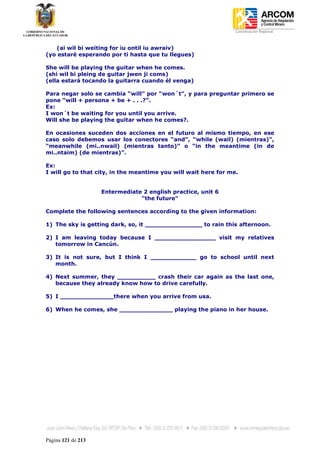 Coordinación Regional
-


   (ai wil bi weiting for iu ontil iu awraiv)
(yo estaré esperando por ti hasta que tu llegues)

She will be playing the guitar when he comes.
(shi wil bi pleing de guitar jwen ji coms)
(ella estará tocando la guitarra cuando él venga)

Para negar solo se cambia “will” por “won´t”, y para preguntar primero se
pone “will + persona + be + . . .?”.
Ex:
I won´t be waiting for you until you arrive.
Will she be playing the guitar when he comes?.

En ocasiones suceden dos acciones en el futuro al mismo tiempo, en ese
caso solo debemos usar los conectores “and”, “while (wail) (mientras)”,
“meanwhile (mi..nwail) (mientras tanto)” o “in the meantime (in de
mi..ntaim) (de mientras)”.

Ex:
I will go to that city, in the meantime you will wait here for me.


                    Entermediate 2 english practice, unit 6
                                "the future"

Complete the following sentences according to the given information:

1) The sky is getting dark, so, it _______________ to rain this afternoon.

2) I am leaving today because I ________________ visit my relatives
   tomorrow in Cancún.

3) It is not sure, but I think I ____________ go to school until next
   month.

4) Next summer, they __________ crash their car again as the last one,
   because they already know how to drive carefully.

5) I ______________there when you arrive from usa.

6) When he comes, she ______________ playing the piano in her house.




Página 121 de 213
 