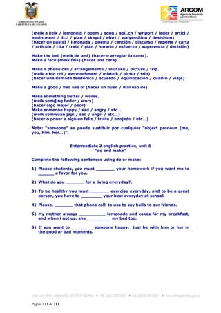 Coordinación Regional
-


(meik a keik / lemoneid / poem / song / spi..ch / wriport / leder / articl /
apointment / di..l / plan / skeyul / efort / sudyesshion / desishion)
(hacer un pastel / limonada / poema / canción / discurso / reporte / carta
/ articulo / cita / trato / plan / horario / esfuerzo / sugerencia / decisión)

Make the bed (meik de bed) (hacer o arreglar la cama).
Make a face (meik feis) (hacer una cara).

Make a phone call / arrangemente / mistake / picture / trip.
(meik a fon col / awreinchment / misteik / pictur / trip)
(hacer una llamada telefónica / acuerdo / equivocación / cuadro / viaje)

Make a good / bad use of (hacer un buen / mal uso de).

Make something better / worse.
(meik somding beder / wors)
(hacer algo mejor / peor)
Make someone happy / sad / angry / etc...
(meik somwuan japi / sad / angri / etc...)
(hacer o poner a alguien feliz / triste / enojado / etc...)

Nota: “someone” se puede sustituir por cualquier “object pronoun (me,
you, him, her. .)”.


                    Entermediate 2 english practice, unit 6
                               "do and make"

Complete the following sentences using do or make:

1) Please students, you must _______ your homework if you want me to
   ______ a favor for you.

2) What do you _______ for a living everyday?.

3) To be healthy you must _______ exercise everyday, and to be a great
   person, you have to ________ your best everyday at school.

4) Please, _______ that phone call to usa to say hello to our friends.

5) My mother always __________ lemonade and cakes for my breakfast,
   and when i got up, she _________ my bed too.

6) If you want to ________ someone happy, just be with him or her in
   the good or bad moments.




Página 123 de 213
 