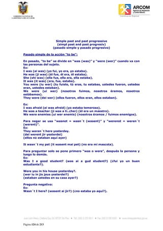 Coordinación Regional
-




                      Simple past and past progressive
                       (simpl past and past progresiv)
                    (pasado simple y pasado progresivo)

Pasado simple de la acción “to be”:

En pasado, “to be” se divide en “was (was)” y “were (wer)” cuando va con
las personas del sujeto.
Ex:
I was (ai was) (yo fui, yo era, yo estaba).
He was (ji was) (él fue, él era, él estaba).
She (shi was) (ella fue, ella era, ella estaba).
It was (it was) (era, fue, estaba).
You were (iu wer) (tu fuiste, tú eras, tu estabas, ustedes fueron, ustedes
eran, ustedes estaban).
We were (ui wer) (nosotros fuimos, nosotros éramos, nosotros
estábamos).
They were (dei wer) (ellos fueron, ellos eran, ellos estaban).

Ex:
I was afraid (ai was afreid) (yo estaba temeroso).
He was a teacher (ji was a ti..cher) (él era un maestro).
We were enemies (ui wer enemis) (nosotros éramos / fuimos enemigos).

Para negar se usa “wasnot = wasn´t (wasent)” y “werenot = weren´t
(werent)”.
Ex:
They weren´t here yesterday.
(dei werent jir yesterdei)
(ellos no estaban aquí ayer)

It wasn´t my pet (it wasent mai pet) (no era mi mascota).

Para preguntar solo se pone primero “was o were”, después la persona y
luego lo demás.
Ex:
Was I a good student? (was ai a gud student?) (¿fui yo un buen
estudiante?).

Were you in his house yesterday?.
(wer iu in jis jaus yesterdei?)
(estaban ustedes en su casa ayer?)

Pregunta negativa:
Ex:
Wasn´t I here? (wasent ai jir?) (¿no estaba yo aquí?).




Página 124 de 213
 
