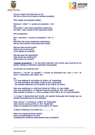Coordinación Regional
-


(ji sou a buk in de clas last wi..k)
(el vio un libro en la clase la semana pasada)

Para negar con pasado simple:

Persona + didn´t + acción en presente + inf.
Ex:
They didn´t ask many questions yesterday.
He didn´t see a book in the class last week.

Para preguntar:

Did + persona + acción en presente + inf...?.
Ex:
Did they ask many questions yesterday?.
Did he see a book in the class last week?

Did you tell me the truth?
(did iu tel mi de trud?)
(¿me dijiste la verdad?)

Did she kiss her boyfriend?
(did shi kis jer boifrend?)
(beso ella a su novio?)

“pasado progresivo” = se usa para expresar una acción que ocurrió en un
punto, tiempo o momento especifico del pasado.

La oración se construye así:

Persona + “to be” en pasado” + acción en presente con “ing” + inf + la
hora + yesterday, last week, etc.

Ex:
+) I was talking to my father at 3:00 p. M. Yesterday.
 (ai was tolking tu mai fader at dri pi. Em. Yesterdei)
 (yo estaba hablando con mi padre a las 3:00 p. M. Ayer)

She was watching t.v. with her friend at 7:00 p. m. Last night.
(shi was wotching ti. vi. Wid jer frend at senven pi. Em. Last naigt)
(ella estaba mirando t. v. Con su amigo a las 7:00 p. M. La noche pasada)

-) I wasn´t doing that last month. (ai wasent duing dat last mond) (yo no
estaba haciendo eso el mes pasado)

They weren´t running at 5:00 a. M. Yesterday.
(dei werent roning at faiv ei. Em. Yesterdei)
(ellos no estaban corriendo a las 5:00 a. M. Ayer)

?) Was I talking to my father at. . . . . . . . .?.

Were we enjoying those meals?.
(wer ui enyoing dous mi..ls?)
(¿estábamos nosotros disfrutando esas comidas?)




Página 127 de 213
 