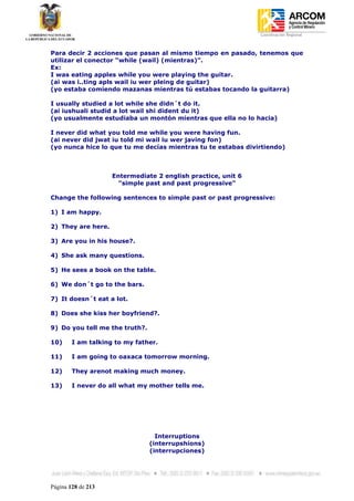 Coordinación Regional
-


Para decir 2 acciones que pasan al mismo tiempo en pasado, tenemos que
utilizar el conector “while (wail) (mientras)”.
Ex:
I was eating apples while you were playing the guitar.
(ai was i..ting apls wail iu wer pleing de guitar)
(yo estaba comiendo mazanas mientras tú estabas tocando la guitarra)

I usually studied a lot while she didn´t do it.
(ai iushuali studid a lot wail shi dident du it)
(yo usualmente estudiaba un montón mientras que ella no lo hacia)

I never did what you told me while you were having fun.
(ai never did jwat iu told mi wail iu wer javing fon)
(yo nunca hice lo que tu me decías mientras tu te estabas divirtiendo)



                    Entermediate 2 english practice, unit 6
                      "simple past and past progressive"

Change the following sentences to simple past or past progressive:

1) I am happy.

2) They are here.

3) Are you in his house?.

4) She ask many questions.

5) He sees a book on the table.

6) We don´t go to the bars.

7) It doesn´t eat a lot.

8) Does she kiss her boyfriend?.

9) Do you tell me the truth?.

10)     I am talking to my father.

11)     I am going to oaxaca tomorrow morning.

12)     They arenot making much money.

13)     I never do all what my mother tells me.




                                  Interruptions
                                (interrupshions)
                                (interrupciones)




Página 128 de 213
 