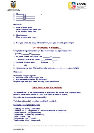 Coordinación Regional
-


1)   My name is _____________.
2)   ______(a)________.
1)   ______(b)________.
2)   ______(c)________.


Opciones:
a) Nice to meet you!,
   It is a pleasure to meet you.
   I am glad to meet you.

b) My pleasure.
   Nice to meet you too!.


c) See you later, so long, till tomorrow, see you around, good night.


                       INTRODUCING A FRIEND...
Completa el siguiente dialogo, de acuerdo con las opciones dadas:
1 ) hello!, ______(d)_______.
2) hi!, Nice to see you again too, ______(e)_______.
1) I am fine, this is my friend ____(name)_____.
2) hi! Nice to meet you! _____(name)_____.
3) _______(f)________.
2) i am sorry my new friend, i have to go now, ____(g)_____, good night.

Opciones:

D) nice to see you again!.
E) how are you?, How do you do!.
F) nice to meet you too!, My pleasure!.
G) good bye, see you later, so long, until tomorrow.


                       Todo acerca de los verbos:

“La gramática” = es simplemente el conjunto de reglas que tenemos que
conocer para poder armar o crear oraciones a nuestro gusto.
Un verbo es simplemente una acción.

Verb (verb) (verbo) = action (acshion) (acción).

Example (exampl) (ejemplo):

To   study (tu studi) (estudiar).
To   teach (tu ti...ch) (enseñar “un conocimiento o habilidad”).
To   learn (tu le...rn) (aprender).
To   practice (tu practis) (practicar).
To   go (tu gou) (ir).
To   come (tu com) (venir).
To   sleep (tu sli...p) ) (dormir).




Página 13 de 213
 