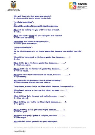 Coordinación Regional
-




Why will I work in that shop next month?.
R = because the owner wants me to do it.

“con futuro continuo”:
Ex:
She will be waiting for you until your bus arrives.

Who will be waiting for you until your bus arrives?.
R = she.

What will she be doing for you until your bus arrives?.
R = she will be waiting.

Until when will she be waiting for you?.
R = until your bus arrives.

“con pasado simple”:
Ex:
He did his homework in his house yesterday, because the teacher told him
to.

Who did his homework in his house yesterday, because. . . . . .?.
R = he.

What did he do in his house yesterday, because. . . . . . . .?.
R = his homework.

Where did he do his homework yesterday, because. . . . . . .?.
R = in his house.

When did he do his homework in his house, because. . . . . . . .?.
R = yesterday.

Why did he do his homework in his house yesterday?.
R = because the teacher told him to do it.

They played a game in the yard last night, because they wanted to.

Who played a game in the yard last night, because. . . . . . ?.
R = they.

What did they do in the yard last night, because. . . . . . . ?.
R = they played.

What did they play in the yard last night, because. . . . . . ?.
R = a game.


Where did they play a game last night, because. . . . . . .?.
R = in the yard.

When did they play a game in the yard, because . . . . . .?.
R = last night.

Why did they play a game in the yard last night?.




Página 131 de 213
 