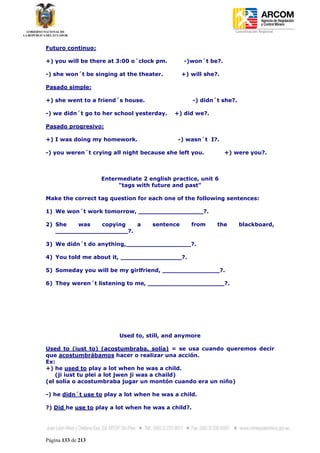 Coordinación Regional
-


Futuro continuo:

+) you will be there at 3:00 o´clock pm.        -)won´t be?.

-) she won´t be singing at the theater.         +) will she?.

Pasado simple:

+) she went to a friend´s house.                    -) didn´t she?.

-) we didn´t go to her school yesterday.    +) did we?.

Pasado progresivo:

+) I was doing my homework.                  -) wasn´t I?.

-) you weren´t crying all night because she left you.           +) were you?.



                    Entermediate 2 english practice, unit 6
                         "tags with future and past"

Make the correct tag question for each one of the following sentences:

1) We won´t work tomorrow, _________________?.

2) She   was   copying   a           sentence      from     the       blackboard,
   ___________________?.

3) We didn´t do anything,_________________?.

4) You told me about it, ________________?.

5) Someday you will be my girlfriend, _______________?.

6) They weren´t listening to me, ____________________?.




                          Used to, still, and anymore

Used to (iust to) (acostumbraba, solía) = se usa cuando queremos decir
que acostumbrábamos hacer o realizar una acción.
Ex:
+) he used to play a lot when he was a child.
   (ji iust tu plei a lot jwen ji was a chaild)
(el solía o acostumbraba jugar un montón cuando era un niño)

-) he didn´t use to play a lot when he was a child.

?) Did he use to play a lot when he was a child?.




Página 133 de 213
 