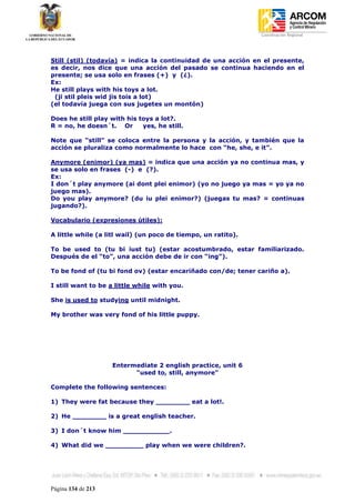 Coordinación Regional
-




Still (stil) (todavía) = indica la continuidad de una acción en el presente,
es decir, nos dice que una acción del pasado se continua haciendo en el
presente; se usa solo en frases (+) y (¿).
Ex:
He still plays with his toys a lot.
 (ji stil pleis wid jis tois a lot)
(el todavía juega con sus jugetes un montón)

Does he still play with his toys a lot?.
R = no, he doesn´t. Or       yes, he still.

Note que “still” se coloca entre la persona y la acción, y también que la
acción se pluraliza como normalmente lo hace con “he, she, e it”.

Anymore (enimor) (ya mas) = indica que una acción ya no continua mas, y
se usa solo en frases (-) e (?).
Ex:
I don´t play anymore (ai dont plei enimor) (yo no juego ya mas = yo ya no
juego mas).
Do you play anymore? (du iu plei enimor?) (juegas tu mas? = continuas
jugando?).

Vocabulario (expresiones útiles):

A little while (a litl wail) (un poco de tiempo, un ratito).

To be used to (tu bi iust tu) (estar acostumbrado, estar familiarizado.
Después de el “to”, una acción debe de ir con “ing”).

To be fond of (tu bi fond ov) (estar encariñado con/de; tener cariño a).

I still want to be a little while with you.

She is used to studying until midnight.

My brother was very fond of his little puppy.




                    Entermediate 2 english practice, unit 6
                          "used to, still, anymore"

Complete the following sentences:

1) They were fat because they ________ eat a lot!.

2) He ________ is a great english teacher.

3) I don´t know him ___________.

4) What did we _________ play when we were children?.




Página 134 de 213
 