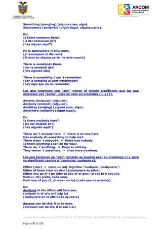 Coordinación Regional
-


Something (somding) (alguna cosa, algo).
Somewhere (somjwer) (algún lugar, alguna parte).

Ex:
Is there someone here?.
(is der somwuan jir?)
(hay alguen aquí?)

He is somewhere in this room.
(ji is somjwer in dis rum)
(él esta en alguna parte de este cuarto)

There is somebody there.
(der is sombodi der)
(hay alguien alla)

There is something I can´t remember.
(der is somding ai cant wrimember)
(hay algo que yo no recuerdo)

Los que empiezan con “any” tienen el mismo significado que las que
empiezan con “some”, pero se usan en oraciones (-) y (?).

Anyone (eniwuan) (alguien).
Anybody (enibodi) (alguien).
Anything (eniding) (alguna cosa, algo).
Anywhere (enijwer) (algún lugar).

Ex:
Is there anybody here?.
(¿is der enibodi jir?)
(hay alguién aquí?)

There isn´t anyone here. = there is no one here.
Can anybody do something to help me?.
There wasn´t anybody. = there was nobody.
Is there anything I can do for you?.
There isn´t anything. = there is nothing.
They weren´t anywhere. = they were nowhere.

Los que terminan en “any” también se pueden usar en oraciones (+), pero
su significado cambia a “cualquier, cualquiera).

Either (ider) = como un adj. Significa “cualquier, cualquiera,”.
Either of them (ider ov dem) (cualquiera de ellos).
Either you go or I go (ider iu gou or ai gou) (o vas tú o voy yo).
Each (i..ch) (cada, cada uno).
Each one of you (i..ch wuan ov iu) (cada uno de ustedes).

Ex:
Anybody in the office will help you.
(enibodi in di ofis will jelp iu)
(cualquiera en la oficina te ayudara)

Anyone can do this, it is so easy.
(eniwuan can du dis, it is sou i..si)




Página 137 de 213
 