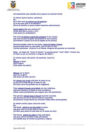 Coordinación Regional
-


(el estudiante que estudie duro pasara el examen final)

2) whom (jum) (quien, quienes).
Ex:
He is the man to whom we all admire!.
(ji is de man jum ui ol admair!)
(él es el hombre a quien todos nosotros admiramos!)

From whom did you receive ti?
(from jum did iu wrici..v it?)
(¿de quien lo recibistes?)

The man to whom I gave the present is my cousin.
(de man tu jum ai gueiv de present is mai cousin)
(el hombre a quien yo le di el regalo es mi primo)

Several people came to my party, none of whom i knew.
(several pipl keim tu mai parti, non ov jum ai niu)
(varias personas vinieron a mi fiesta, ninguno de quienes yo conocia)

Nota: en lugar de “none of whom” se puede poner “and I didn´t know any
of them (y yo no conocia a ninguno de ellos)”.

3) whose (jus) (de quien, de quienes, cuyo/a).
Ex:
Whose is this?
(jus is dis?)
(¿de quien es esto?)



Whose car is this?.
(jus car is dis?)
(de quien es este carro?)

He whose car is big will give it away to us.
(ji jus car is big wil giv it awei tu os)
(el cuyo carro es grande nos lo regalara)

They whose trousers are black are my relatives.
(dei jus trausers ar black ar mai wrelativs)
(ellos cuyos pantalones son negros son mis parientes)

The person whose keys I found must be worried.
(de person jus kis ai faund most bi wowried)
(la persona cuyas llaves yo encontre debe estar preocupado)

4) which (wich) (que; el/lo/la cual).
Ex:
The book which is on the table is mine.
(de buk wich is on de teibl is main)
(el libro que esta/el cual esta en la mesa es mio)

The horse which he rides is big and black.
(de jors wich ji wraids is big and black)
(el caballo que el monta es grande y negro)




Página 139 de 213
 