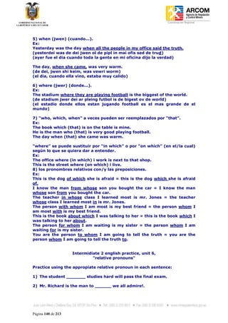 Coordinación Regional
-




5) when (jwen) (cuando...).
Ex:
Yesterday was the day when all the people in my office said the truth.
(yesterdei was de dei jwen ol de pipl in mai ofis sed de trud)
(ayer fue el dia cuando toda la gente en mi oficina dijo la verdad)

The day, when she came, was very warm.
(de dei, jwen shi keim, was vewri worm)
(el dia, cuando ella vino, estaba muy calido)

6) where (jwer) (donde...).
Ex:
The stadium where they are playing football is the biggest of the world.
(de stadium jwer dei ar pleing futbol is de bigest ov de world)
(el estadio donde ellos estan jugando football es el mas grande de el
mundo)

7) “who, which, when” a veces pueden ser reemplazados por “that”.
Ex:
The book which (that) is on the table is mine.
He is the man who (that) is very good playing football.
The day when (that) she came was warm.

“where” se puede sustituir por “in which” o por “on which” (en el/la cual)
según lo que se quiera dar a entender.
Ex:
The office where (in which) i work is next to that shop.
This is the street where (on which) i live.
8) los pronombres relativos con/y las preposiciones.
Ex:
This is the dog of which she is afraid = this is the dog which she is afraid
of.
I know the man from whose son you bought the car = I know the man
whose son from you bought the car.
The teacher in whose class I learned most is mr. Jones = the teacher
whose class I learned most in is mr. Jones.
The person with whom I am most is my best friend = the person whom I
am most with is my best friend.
This is the book about which I was talking to her = this is the book which I
was talking to her about.
The person for whom I am waiting is my sister = the person whom I am
waiting for is my sister.
You are the person to whom I am going to tell the truth = you are the
person whom I am going to tell the truth to.


                    Intermidiate 2 english practice, unit 6,
                             "relative pronouns"

Practice using the appropiate relative pronoun in each sentence:

1) The student _______ studies hard will pass the final exam.

2) Mr. Richard is the man to ______ we all admire!.




Página 140 de 213
 