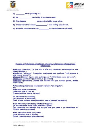 Coordinación Regional
-


3) ________ am I speaking to?.

4) He ____________ car is big, is my best friend.

5) The glasses _________ were on the table, were mine.

6) Those were the houses __________ I was telling you about!.

7) April the second is the day _________ he celebrates his birthday.




    The use of “whatever, whichever, whoever, whomever, wherever and
                               whenever”.

Whatever (jwatever) (lo que sea, el que sea, cualquier “refiriendose a una
cosa o animal”).
Whichever (wichever) (cualquier, cualquiera que, cual sea “refiriendose a
una cosa o animal”).
Whoever (juever) (quien sea, quienquiera “refiriendose a una persona”).
Whomever (jumever) (quien sea, a quien sea).
Wherever (jwerever) (donde sea, donde sea que, donde quiera, donde
quiera que).

Nota: estas palabras se consideran siempre “en singular”.
Ex:
Whatever book you choose.
(jwatever buk iu chu..s)
(cualquier libro que tu escojas)

Do whatever is necessary.
(du jwatever is necesawri)
(haz lo que sea que sea necesario = haz lo que sea necesario)

I will finish my work today whatever happens.
(ai wil finish mai work tudei jwatever japens)
(yo terminare mi trabajo hoy lo que sea que pase = yo terminare mi
trabajo pase lo que pase)

Take whichever book you prefer.
(teik wichever buk iu prefer)
(toma cualquier libro que prefieras)




Página 141 de 213
 