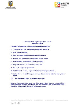 Coordinación Regional
-




                    Intermidiate 2 english practice, unit 6,
                              "general review"

Translate into english the following spanish sentences:

1) O sales de mi casa, o tendre que llamar a la policia.

2) Ni el ni tu son malos.

3) Ellos no tenian tiempo de mirarse unos a otros.

4) A veces nos amamos o nos odiamos el uno al otro.

5) Yo terminare los estudios pase lo que pase.

6) Yo puedo hacerle un favor a quienquiera.

7) Sal de dondequiera que estes.

8) No hicimos la tarea, porque no tuvimos el tiempo suficiente.

9) Yo te dire la verdad tan pronto como tu me digas todo lo que quiero
   saber.

10)     No puede ser!, Ellos no estaban aquí ayer.


Nota: si no puede hacer este ejercicio, quiere decir que no ha estudiado
como debe de hacerlo, por favor, no siga adelante sin antes saber todo
muy bien del principio del curso hasta este punto.




Página 144 de 213
 