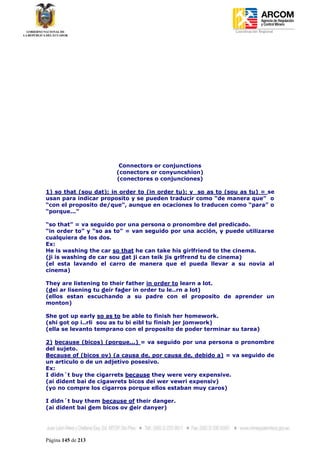 Coordinación Regional
-




                        Connectors or conjunctions
                       (conectors or conyuncshion)
                       (conectores o conjunciones)

1) so that (sou dat); in order to (in order tu); y so as to (sou as tu) = se
usan para indicar proposito y se pueden traducir como “de manera que” o
“con el proposito de/que”, aunque en ocaciones lo traducen como “para” o
“porque...”

“so that” = va seguido por una persona o pronombre del predicado.
“in order to” y “so as to” = van seguido por una acción, y puede utilizarse
cualquiera de los dos.
Ex:
He is washing the car so that he can take his girlfriend to the cinema.
(ji is washing de car sou dat ji can teik jis grlfrend tu de cinema)
(el esta lavando el carro de manera que el pueda llevar a su novia al
cinema)

They are listening to their father in order to learn a lot.
(dei ar lisening tu deir fader in order tu le..rn a lot)
(ellos estan escuchando a su padre con el proposito de aprender un
monton)

She got up early so as to be able to finish her homework.
(shi got op i..rli sou as tu bi eibl tu finish jer jomwork)
(ella se levanto temprano con el proposito de poder terminar su tarea)

2) because (bicos) (porque...) = va seguido por una persona o pronombre
del sujeto.
Because of (bicos ov) (a causa de, por causa de, debido a) = va seguido de
un articulo o de un adjetivo posesivo.
Ex:
I didn´t buy the cigarrets because they were very expensive.
(ai dident bai de cigawrets bicos dei wer vewri expensiv)
(yo no compre los cigarros porque ellos estaban muy caros)

I didn´t buy them because of their danger.
(ai dident bai dem bicos ov deir danyer)




Página 145 de 213
 
