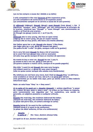 Coordinación Regional
-


(yo no los compre a causa de/ debido a su daño)

I only competed in the race because of the expensive prize.
(ai onli compitid in de wreis bicos ov di expensiv prais)
(yo unicamente competi en la carrera a causa de el caro premio)

3) although (oldoug); though (doug); even though (iven doug) = los 3
significan “aunque”, pero “although” por van comunmente al principio de
la oracion, mientras que “though” y “even though” van comunmente en
medio o al final de una oracion.
As though (as doug) (como si) = as if (as if).
Ex:
Although she is very young, she has an open mind.
(oldoug shi is vewri yong, shi jas an oupen maind)
(aunque ella es muy joven, ella tiene una mente abierta)

Her father gave her a cat, though she doesn´t like them.
(jer fader geiv jer a cat, doug shi dosent laik dem)
(su padre le dio “a ella” un gato, aunque a ella no le gustan)

He is very fat even though he does a lot of exercise.
(ji is vewri fat iven doug ji dos a lot ov exersais)
(el esta muy gordo aunque él hace un monton de ejercicio)

He wants to buy a new car, though he can´t pay it.
(ji wonts tu bai a niu car, doug ji cant pei it)
(él quiere comprar a nuevo carro, aunque el no pueda pagarlo)

She didn´t want to eat though she was very hungry.
(shi dident wont tu i..t doug shi was vewri jongri)
(ella no quiso comer aunque ella estaba muy hambrienta)

My relatives are not here any more, but I feel as though they´re still here.
(mai wrelativs ar not jir ani mor, bot ai fi..l as doug deir stil jir)
(mis parientes ya no están más aquí, pero yo siento como si ellos todavía
estuvieran aquí.

Nota: en esta frase “they´re = they were”.

4) in spite of (in spait ov) = despite (despait) = ambos significan “a pesar
de, a pesar de que, pese a, pese a que”, su orden en las frases no importa,
pero comúnmente van seguidos por “un sustantivo, una acción en
gerundio, un adjetivo posesivo o cualquier articulo.
Ex:
Despite the mad dog, the mailman delivered the letter.
(despait de mad dog, the meilman deliverd de leder)
(a pesar del perro loco, el cartero entrego la carta)

Despite being ill, he went to the conference.
(despait biing il, ji went tu de conferens)
(a pesar de estar enfermo, él fue a la conferencia)

       despite
      in spite of   the hour, doctors always help.

(in spait ov di aur, doctors olweis jelp)




Página 146 de 213
 