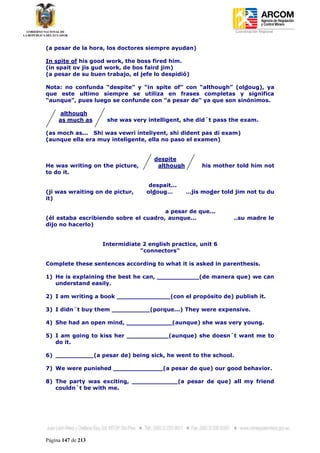 Coordinación Regional
-


(a pesar de la hora, los doctores siempre ayudan)

In spite of his good work, the boss fired him.
(in spait ov jis gud work, de bos faird jim)
(a pesar de su buen trabajo, el jefe lo despidió)

Nota: no confunda “despite” y “in spite of” con “although” (oldoug), ya
que este ultimo siempre se utiliza en frases completas y significa
“aunque”, pues luego se confunde con “a pesar de” ya que son sinónimos.

      although
     as much as      she was very intelligent, she did´t pass the exam.

(as moch as... Shi was vewri inteliyent, shi dident pas di exam)
(aunque ella era muy inteligente, ella no paso el examen)


                                     despite
He was writing on the picture,        although        his mother told him not
to do it.

                                   despait...
(ji was wraiting on de pictur,    oldoug…        …jis moder told jim not tu du
it)

                                       a pesar de que...
(él estaba escribiendo sobre el cuadro, aunque...               ..su madre le
dijo no hacerlo)


                    Intermidiate 2 english practice, unit 6
                                "connectors"

Complete these sentences according to what it is asked in parenthesis.

1) He is explaining the best he can, ___________(de manera que) we can
   understand easily.

2) I am writing a book ______________(con el propósito de) publish it.

3) I didn´t buy them __________(porque...) They were expensive.

4) She had an open mind, ____________(aunque) she was very young.

5) I am going to kiss her ___________(aunque) she doesn´t want me to
   do it.

6) __________(a pesar de) being sick, he went to the school.

7) We were punished _____________(a pesar de que) our good behavior.

8) The party was exciting, ____________(a pesar de que) all my friend
   couldn´t be with me.




Página 147 de 213
 