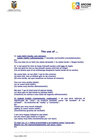 Coordinación Regional
-




                              The use of ...
1) Late (leit) (tarde, con retrazo).
    Lately (leitli) (ultimamente) = recently (wricentli) (recientemente).
Ex:
You are late (iu ar leit) (tu estas atrazado = tu estas tarde = llegas tarde).

It´s not good for him to keep himself awake until late at night.
(its not gud for jim tu kip jimself aweik ontil leit at naigt)
(no es bueno que el se mantenga despierto hasta tarde en la noche)

He came late, so we didn´t go to the cinema.
(ji keim leit, sou ui dident gou tu de cinema)
(él vino tarde, así que nosotros no fuimos al cinema)

You are very pretty lately!.
(iu ar vewri priti leitli!)
(tu estas muy bonita ultimamente!)

We don´t go to that kind of places lately.
(ui dont gou tu dat kaind ov pleises leitli)
(nosotros no vamos a esa clase de lugares ultimamente)

2) indeed (indid) (ciertamente, realmente) = se usa para reforzar el
significado de “very”, se traduce también como “de verdad!” O “en
verdad!”. Es sinónimo de “really” y “centainly”.
Ex:
Thank you very much indeed!.
(dakiu iu vewri moch indid!)
(muchísimas gracias de verdad!)

I am very happy indeed to see that!.
(ai am vewri japi indid tu si dat!)
(yo estoy muy feliz ciertamente por ver eso!)

3) near (ni..r) = indica proximidad y se traduce como “cerca de”.
Nearly (ni..rli) (aproximadamente, por poco, casi).
Ex:




Página 148 de 213
 