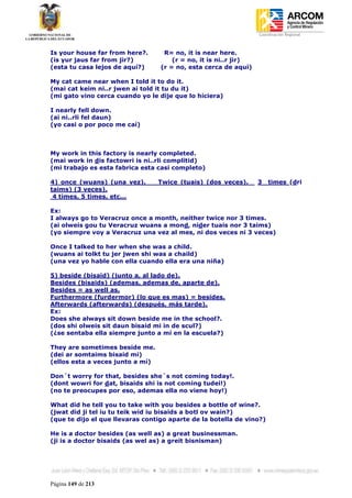 Coordinación Regional
-


Is your house far from here?.      R= no, it is near here.
(is yur jaus far from jir?)           (r = no, it is ni..r jir)
(esta tu casa lejos de aquí?)     (r = no, esta cerca de aquí)

My cat came near when I told it to do it.
(mai cat keim ni..r jwen ai told it tu du it)
(mi gato vino cerca cuando yo le dije que lo hiciera)

I nearly fell down.
(ai ni..rli fel daun)
(yo casi o por poco me caí)



My work in this factory is nearly completed.
(mai work in dis factowri is ni..rli complitid)
(mi trabajo es esta fabrica esta casi completo)

4) once (wuans) (una vez).        Twice (tuais) (dos veces).      3   times (dri
taims) (3 veces).
 4 times, 5 times, etc...

Ex:
I always go to Veracruz once a month, neither twice nor 3 times.
(ai olweis gou tu Veracruz wuans a mond, nider tuais nor 3 taims)
(yo siempre voy a Veracruz una vez al mes, ni dos veces ni 3 veces)

Once I talked to her when she was a child.
(wuans ai tolkt tu jer jwen shi was a chaild)
(una vez yo hable con ella cuando ella era una niña)

5) beside (bisaid) (junto a, al lado de).
Besides (bisaids) (ademas, ademas de, aparte de).
Besides = as well as.
Furthermore (furdermor) (lo que es mas) = besides.
Afterwards (afterwards) (después, más tarde).
Ex:
Does she always sit down beside me in the school?.
(dos shi olweis sit daun bisaid mi in de scul?)
(¿se sentaba ella siempre junto a mí en la escuela?)

They are sometimes beside me.
(dei ar somtaims bisaid mi)
(ellos esta a veces junto a mí)

Don´t worry for that, besides she´s not coming today!.
(dont wowri for dat, bisaids shi is not coming tudei!)
(no te preocupes por eso, ademas ella no viene hoy!)

What did he tell you to take with you besides a bottle of wine?.
(jwat did ji tel iu tu teik wid iu bisaids a botl ov wain?)
(que te dijo el que llevaras contigo aparte de la botella de vino?)

He is a doctor besides (as well as) a great businessman.
(ji is a doctor bisaids (as wel as) a greit bisnisman)




Página 149 de 213
 