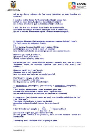 Coordinación Regional
-


(él es un doctor ademas de (así como también) un gran hombre de
negocios)

I took her to the dance, furthermore (besides) I kissed her.
(ai tuk jer tu de dans, furdermor (bisaids) ai kist jer)
(yo la lleve a bailar, lo que es más (ademas) yo la bese)

I did´t do it in that moment but I had to do it afterwards.
(ai dident du it in dat moument bot ai jad tu do it afterwards)
(yo no lo hice en ese momento pero tuve que hacerlo después)




6) however (jauever) (sin embargo, como sea, a pesar de todo) (conj).
Yet (jet) (pero, sin embargo) (conj).
Ex:
I feel hungry, however (yet) I won´t eat anything.
(ai fi.l jongri, jauever (jet) ai wont i..t eniding)
(me siento hambriento, sin embargo (pero) yo no comeré nada)

However you want, I will do it.
(jauever iu wont, i wil du it)
(como sea que quieras, yo lo haré)

Recuerde que “yet” como adverbio significa “todavía, aun, aun así”; pero
“however” como un adverbio significa “por mas...; Por muy...; Por
mucho...”.

However hard I try, I can´t do it.
(jauever jard ai trai, i cant du it)
(por muy duro que trato, yo no puedo hacerlo)

Don´t worry, yet you are the best.
(dont wowri, jet iu ar de best)
(no te preocupes, aun tú eres el mejor)

7) nevertheless (neverdeles) (no obstante) = nonetheless (nondeles).
Ex:
I was sleepy, nevertheless I didn´t want to go to bed.
(ai was slipi, neverdeles ai dident wont tu gou tu bed)
(yo estaba soñoliento, no obstante yo no quise ir a la cama)

8) thus (dus) (así, de este modo, así que) = se considera sinónimo de “so”
y de “this way”.
Therefore (derfor) (por lo tanto, por tanto).
According to (acording tu) (según, de acuerdo a...).
Ex:
                                     so
I don´t like to hurt people,        thus        I never feel bad.
                                  this way
(ai dont laik tu jort pipl, dus i never fi.l bad)
(no me gusta lastimar a las personas, así o de esta manera nunca me
siento mal)

They study a lot, therefore they´re going to pass.




Página 150 de 213
 