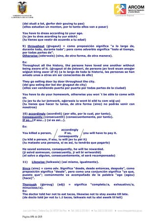 Coordinación Regional
-


(dei studi a lot, derfor deir gouing tu pas)
(ellos estudian un monton, por lo tanto ellos van a pasar)

You have to dress according to your age.
(iu jav tu dres acording tu yur eidch)
(tu tienes que vestir de acuerdo a tu edad)

9) throughout (drugaut) = como preposición significa “a lo largo de,
durante todo, durante toda”; pero como adverbio significa “todo el tiempo,
por todas partes de”.
Otherwise (oderwais) (sino, de otra forma, de otra manera).

Ex:
Throughout all the history, the persons have loved one another without
being aware of it. (drugaut ol de jistowri, de persons jav lovd wuan anoder
widaut biing awer of it) (a lo largo de toda la historia, las personas se han
amado unas a otras sin ser conscientes de ello)

They go selling door by door throughout the city.
(dei gou seling dor bai dor drugaut de city)
(ellos van vendiendo puerta por puerta por todas partes de la ciudad)

You have to do your homework, otherwise you won´t be able to come with
us.
(iu jav tu du iur jomwork, oderwais iu wont bi eibl tu com wid us)
(tu tienes que hacer tu tarea, de otra forma (sino) no podrás venir con
nosotros)

10) accordingly (acordinli) (por ello, por lo cual, por tanto).
Consequently (consecuentli) (consecuentemente, por tanto).
If so...(if sou...) (si es así...).

Ex:
                             accordingly
You killed a person,           if so,         you will have to pay it.
                           consequently
(iu kild a person, if sou, iu will jav tu pei it)
(tu mataste una persona, si es así, tu tendrás que pagarlo)

He saved someone, consequently, he will be rewarded.
(ji seivd somwuan, consecuently, ji wil bi wriwardid)
(el salvo a alguien, consecuentemente, el será recompensado)

11)     Likewise (laikwais) (así mismo, igualmente).

Since (sins) = como adv. Significa “desde, desde entonces, después”, como
preposición significa “desde”, pero como una conjunción significa “ya que,
puesto que”; comúnmente va acompañado de la palabra “ago (agou)
(hace)”.

Thorough (doroug) (adj) = significa “completo/a, exhaustivo/a,
minucioso/a).
Ex:
The doctor told her not to eat tacos, likewise not to stay awake till late.
(de docto told jer not tu i..t tacos, laikwais not tu stei aweik til leit)




Página 151 de 213
 