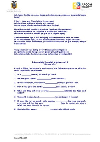 Coordinación Regional
-


(el doctor le dijo no comer tacos, así mismo no permanecer despierta hasta
tarde)

I don´t have any friend since 2 years ago.
(ai dont jave eni frend sins tu yi..rs agou)
(yo no tengo ningún amigo desde hace 2 años)

He will never tell me the truth since I scolded him yesterday.
(ji wil never tel me de trud sins ai scoldid jim yesterdei)
(el nunca me dirá la verdad ya que yo lo regañe ayer)

A few moments ago, I was studying since tomorrow I have an exam.
(a fiu mouments agou, ai was studiing sins tumowrou ai jav an exam)
(hace unos pocos momentos, yo estaba estudiando ya que mañana tengo
un examen)


The policeman was doing a very thorough investigation.
(de polisman was duing a vewri doroug investigueishion)
(el policía estaba haciendo un muy exhaustiva investigación)



                    Intermidiate 2 english practice, unit 6
                                "the use of..."

Practice filling the blanks in each one of the following sentences with the
word required in parenthesis.

1) It is ________(tarde) for me to go there.

2) We are good friends ____________(ciertamente)!.

3) If you study well, you will be __________(casi) as good as i am.

4) Don´t you go to the dentis ___________(dos veces) a year?.

5) What did they ask you to bring ____________(además de) food and
   water?.

6) The earth is round and _____________(sin embargo) it moves!.

7) If you like to be good, help people, __________(de esa manera),
   everyone will be like you, ______________(por lo tanto), do others
   what you want them to do to you.

8) She failed her exam, ___________(ya que) she didnot study.




Página 152 de 213
 