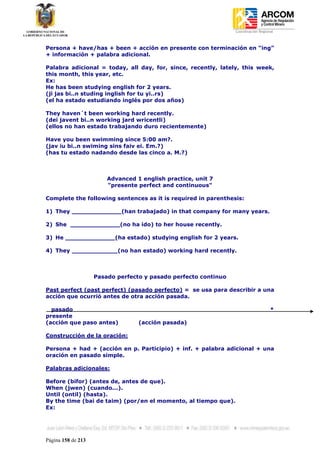 Coordinación Regional
-


Persona + have/has + been + acción en presente con terminación en “ing”
+ información + palabra adicional.

Palabra adicional = today, all day, for, since, recently, lately, this week,
this month, this year, etc.
Ex:
He has been studying english for 2 years.
(ji jas bi..n studing inglish for tu yi..rs)
(el ha estado estudiando inglés por dos años)

They haven´t been working hard recently.
(dei javent bi..n working jard wricentli)
(ellos no han estado trabajando duro recientemente)

Have you been swimming since 5:00 am?.
(jav iu bi..n swiming sins faiv ei. Em.?)
(has tu estado nadando desde las cinco a. M.?)



                        Advanced 1 english practice, unit 7
                        "presente perfect and continuous"

Complete the following sentences as it is required in parenthesis:

1) They _____________(han trabajado) in that company for many years.

2) She _____________(no ha ido) to her house recently.

3) He _____________(ha estado) studying english for 2 years.

4) They ____________(no han estado) working hard recently.



                    Pasado perfecto y pasado perfecto continuo

Past perfect (past perfect) (pasado perfecto) = se usa para describir a una
acción que ocurrió antes de otra acción pasada.

  pasado                                                                            *
presente
(acción que paso antes)           (acción pasada)

Construcción de la oración:

Persona + had + (acción en p. Participio) + inf. + palabra adicional + una
oración en pasado simple.

Palabras adicionales:

Before (bifor) (antes de, antes de que).
When (jwen) (cuando...).
Until (ontil) (hasta).
By the time (bai de taim) (por/en el momento, al tiempo que).
Ex:




Página 158 de 213
 