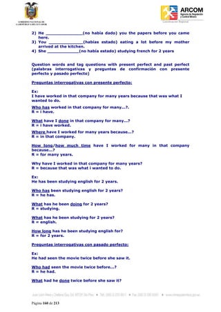 Coordinación Regional
-


2) He ______________(no había dado) you the papers before you came
   here.
3) You _____________(habías estado) eating a lot before my mother
   arrived at the kitchen.
4) She ____________(no había estado) studying french for 2 years


Question words and tag questions with present perfect and past perfect
(palabras interrogativas y preguntas de confirmación con presente
perfecto y pasado perfecto)

Preguntas interrogativas con presente perfecto:

Ex:
I have worked in that company for many years because that was what I
wanted to do.
Who has worked in that company for many...?.
R = i have.

What have I done in that company for many...?
R = i have worked.
Where have I worked for many years because...?
R = in that company.

How long/how much time have I worked for many in that company
because...?
R = for many years.

Why have I worked in that company for many years?
R = because that was what i wanted to do.

Ex:
He has been studying english for 2 years.

Who has been studying english for 2 years?
R = he has.

What has he been doing for 2 years?
R = studying.

What has he been studying for 2 years?
R = english.

How long has he been studying english for?
R = for 2 years.

Preguntas interrogativas con pasado perfecto:

Ex:
He had seen the movie twice before she saw it.

Who had seen the movie twice before...?
R = he had.

What had he done twice before she saw it?




Página 160 de 213
 