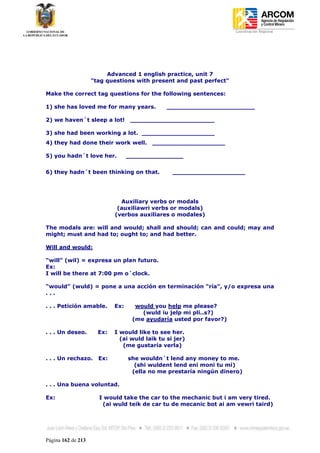 Coordinación Regional
-




                         Advanced 1 english practice, unit 7
                    "tag questions with present and past perfect"

Make the correct tag questions for the following sentences:

1) she has loved me for many years.            _______________________

2) we haven´t sleep a lot!         ______________________

3) she had been working a lot. ___________________
4) they had done their work well.        ___________________

5) you hadn´t love her.           _______________


6) they hadn´t been thinking on that.            ___________________




                              Auxiliary verbs or modals
                             (auxiliawri verbs or modals)
                            (verbos auxiliares o modales)

The modals are: will and would; shall and should; can and could; may and
might; must and had to; ought to; and had better.

Will and would:

“will” (wil) = expresa un plan futuro.
Ex:
I will be there at 7:00 pm o´clock.

“would” (wuld) = pone a una acción en terminación “ría”, y/o expresa una
...

. . . Petición amable.      Ex:     would you help me please?
                                      (wuld iu jelp mi pli..s?)
                                   (me ayudaría usted por favor?)

. . . Un deseo.       Ex:   I would like to see her.
                              (ai wuld laik tu si jer)
                               (me gustaría verla)

. . . Un rechazo.     Ex:         she wouldn´t lend any money to me.
                                    (shi wuldent lend eni moni tu mi)
                                   (ella no me prestaría ningún dinero)

. . . Una buena voluntad.

Ex:                   I would take the car to the mechanic but i am very tired.
                       (ai wuld teik de car tu de mecanic bot ai am vewri taird)




Página 162 de 213
 