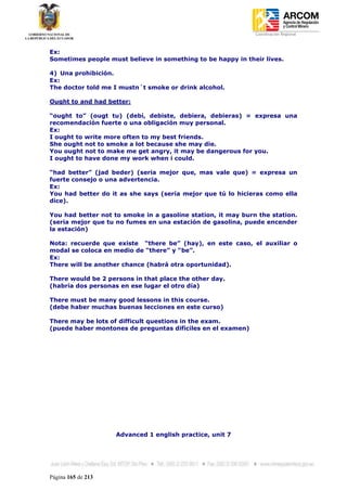 Coordinación Regional
-


Ex:
Sometimes people must believe in something to be happy in their lives.

4) Una prohibición.
Ex:
The doctor told me I mustn´t smoke or drink alcohol.

Ought to and had better:

“ought to” (ougt tu) (debí, debiste, debiera, debieras) = expresa una
recomendación fuerte o una obligación muy personal.
Ex:
I ought to write more often to my best friends.
She ought not to smoke a lot because she may die.
You ought not to make me get angry, it may be dangerous for you.
I ought to have done my work when i could.

“had better” (jad beder) (seria mejor que, mas vale que) = expresa un
fuerte consejo o una advertencia.
Ex:
You had better do it as she says (sería mejor que tú lo hicieras como ella
dice).

You had better not to smoke in a gasoline station, it may burn the station.
(seria mejor que tu no fumes en una estación de gasolina, puede encender
la estación)

Nota: recuerde que existe “there be” (hay), en este caso, el auxiliar o
modal se coloca en medio de “there” y “be”.
Ex:
There will be another chance (habrá otra oportunidad).

There would be 2 persons in that place the other day.
(habría dos personas en ese lugar el otro día)

There must be many good lessons in this course.
(debe haber muchas buenas lecciones en este curso)

There may be lots of difficult questions in the exam.
(puede haber montones de preguntas difíciles en el examen)




                    Advanced 1 english practice, unit 7




Página 165 de 213
 